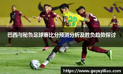 xc体育巴西与秘鲁足球赛比分预测分析及胜负趋势探讨